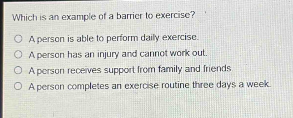 which is an example of a barrier to exercise?\na person is able to perform daily exercise.\na person has an injury and cannot work out.\na person receives support from family and friends.\na person completes an exercise routine three days a week.