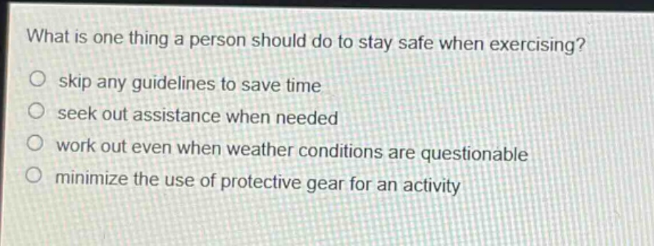 what is one thing a person should do to stay safe when exercising?\nskip any guidelines to save time\nseek out assistance when needed\nwork out even when weather conditions are questionable\nminimize the use of protective gear for an activity