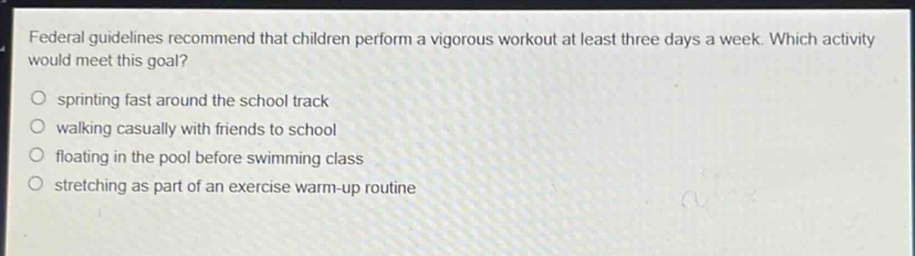 federal guidelines recommend that children perform a vigorous workout at least three days a week. which activity would meet this goal?\nsprinting fast around the school track\nwalking casually with friends to school\nfloating in the pool before swimming class\nstretching as part of an exercise warm - up routine