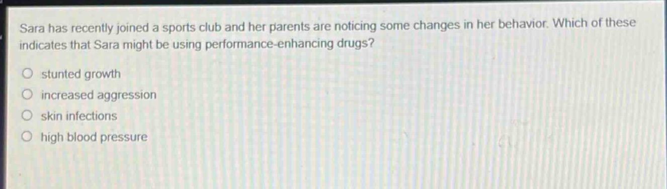 sara has recently joined a sports club and her parents are noticing some changes in her behavior. which of these indicates that sara might be using performance - enhancing drugs?\n○ stunted growth\n○ increased aggression\n○ skin infections\n○ high blood pressure
