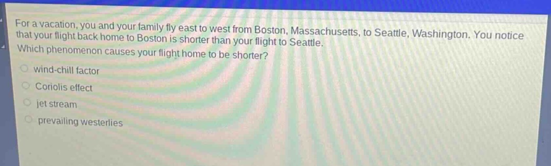 for a vacation, you and your family fly east to west from boston, massachusetts, to seattle, washington. you notice that your flight back home to boston is shorter than your flight to seattle. which phenomenon causes your flight home to be shorter?\nwind - chill factor\ncoriolis effect\njet stream\nprevailing westerlies