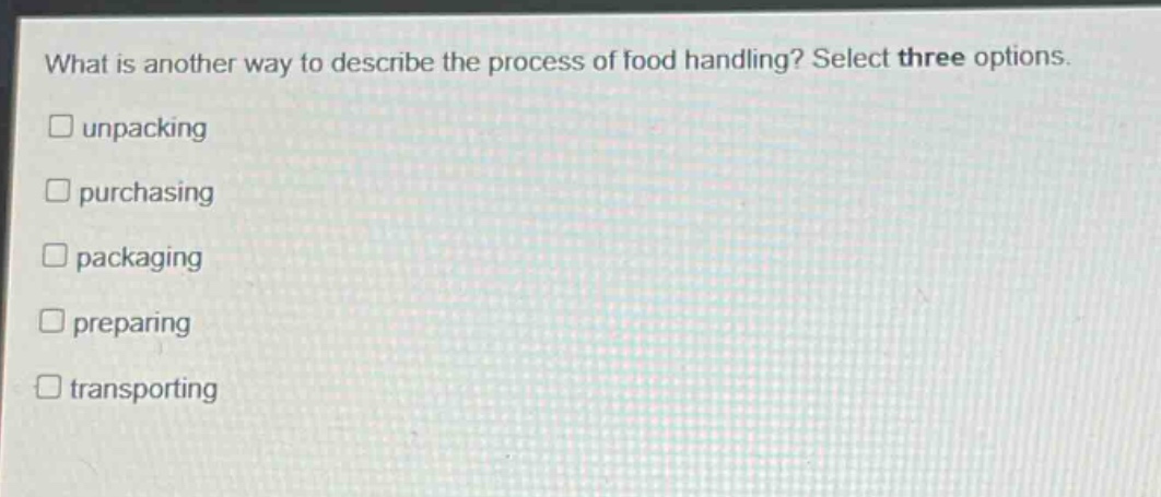 what is another way to describe the process of food handling? select three options.\n□ unpacking\n□ purchasing\n□ packaging\n□ preparing\n□ transporting