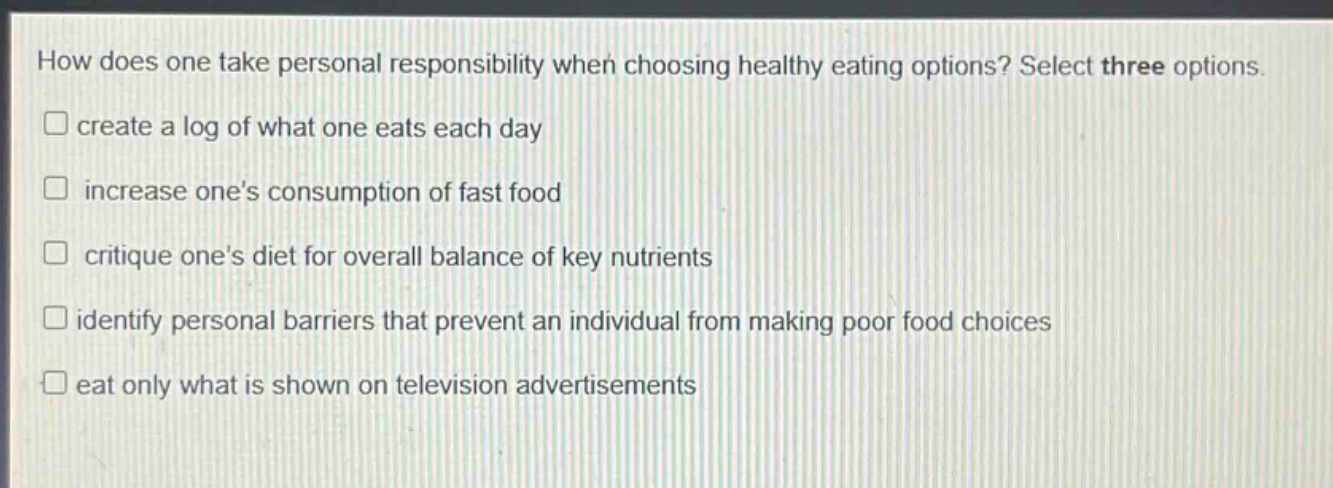 how does one take personal responsibility when choosing healthy eating options? select three options.\n□ create a log of what one eats each day\n□ increase ones consumption of fast food\n□ critique ones diet for overall balance of key nutrients\n□ identify personal barriers that prevent an individual from making poor food choices\n□ eat only what is shown on television advertisements