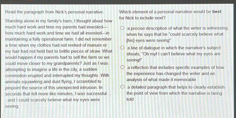 read the paragraph from nicks personal narrative. standing alone in my familys barn, i thought about how much hard work and time my parents had invested—how much hard work and time we had all invested—in maintaining a fully operational farm. i did not remember a time when my clothes had not reeked of manure or my hair had not held fast to brittle pieces of straw. what would happen if my parents had to sell the farm so we could move closer to my grandparents? just as i was attempting to imagine a life in the city, a sudden commotion erupted and interrupted my thoughts. with animals squawking and dust flying, i scrambled to pinpoint the source of this unexpected intrusion. in seconds that felt more like minutes, i was successful and i could scarcely believe what my eyes were seeing. which element of a personal narrative would be best for nick to include next? a precise description of what the writer is witnessing when he says that he “could scarcely believe what his eyes were seeing” a line of dialogue in which the narratives subject shouts, “oh my! i cant believe what my eyes are seeing!” a reflection that includes specific examples of how the experience has changed the writer and an analysis of what made it memorable a detailed paragraph that helps to clearly establish the point of view from which the narrative is being told