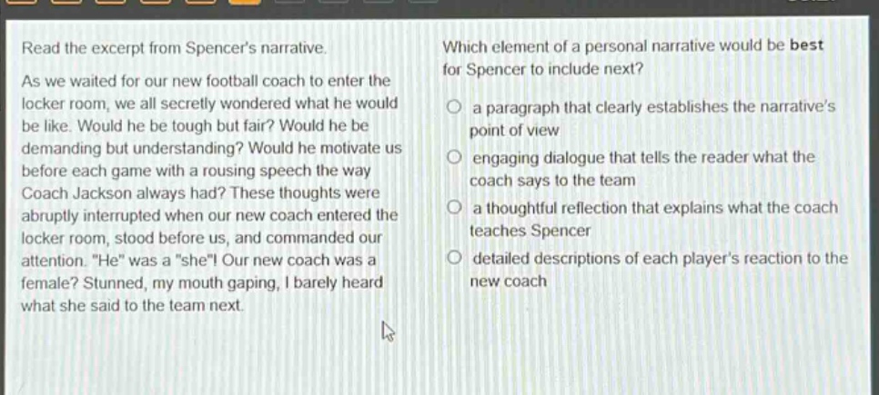 read the excerpt from spencers narrative. as we waited for our new football coach to enter the locker room, we all secretly wondered what he would be like. would he be tough but fair? would he be demanding but understanding? would he motivate us before each game with a rousing speech the way coach jackson always had? these thoughts were abruptly interrupted when our new coach entered the locker room, stood before us, and commanded our attention. he was a she! our new coach was a female? stunned, my mouth gaping, i barely heard what she said to the team next. which element of a personal narrative would be best for spencer to include next? a paragraph that clearly establishes the narratives point of view engaging dialogue that tells the reader what the coach says to the team a thoughtful reflection that explains what the coach teaches spencer detailed descriptions of each players reaction to the new coach