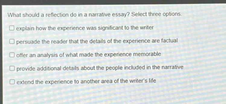 what should a reflection do in a narrative essay? select three options.\n□ explain how the experience was significant to the writer\n□ persuade the reader that the details of the experience are factual\n□ offer an analysis of what made the experience memorable\n□ provide additional details about the people included in the narrative\n□ extend the experience to another area of the writers life
