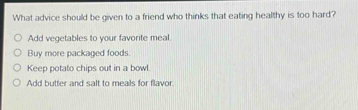 what advice should be given to a friend who thinks that eating healthy is too hard?\n○ add vegetables to your favorite meal.\n○ buy more packaged foods.\n○ keep potato chips out in a bowl.\n○ add butter and salt to meals for flavor.