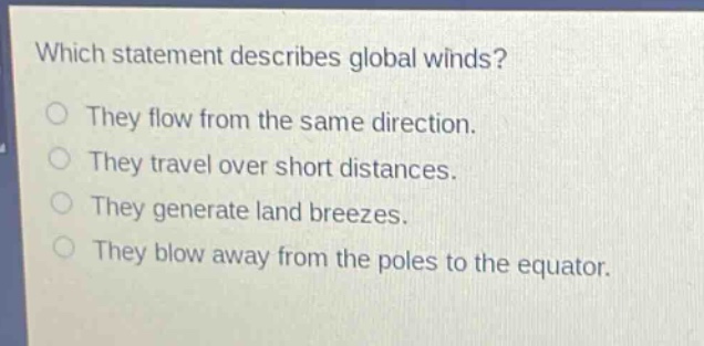 which statement describes global winds?\nthey flow from the same direction.\nthey travel over short distances.\nthey generate land breezes.\nthey blow away from the poles to the equator.
