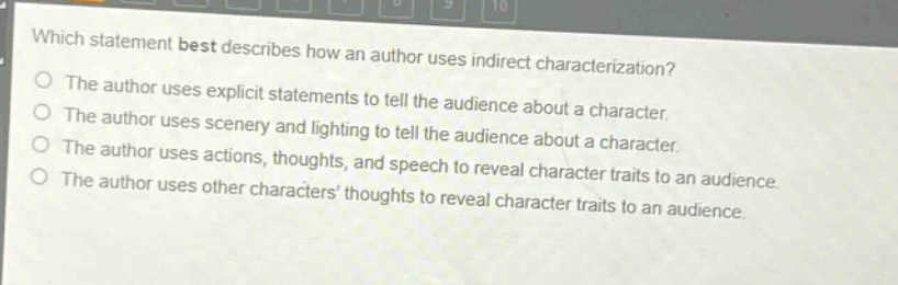 which statement best describes how an author uses indirect characterization?\nthe author uses explicit statements to tell the audience about a character.\nthe author uses scenery and lighting to tell the audience about a character.\nthe author uses actions, thoughts, and speech to reveal character traits to an audience.\nthe author uses other characters thoughts to reveal character traits to an audience.