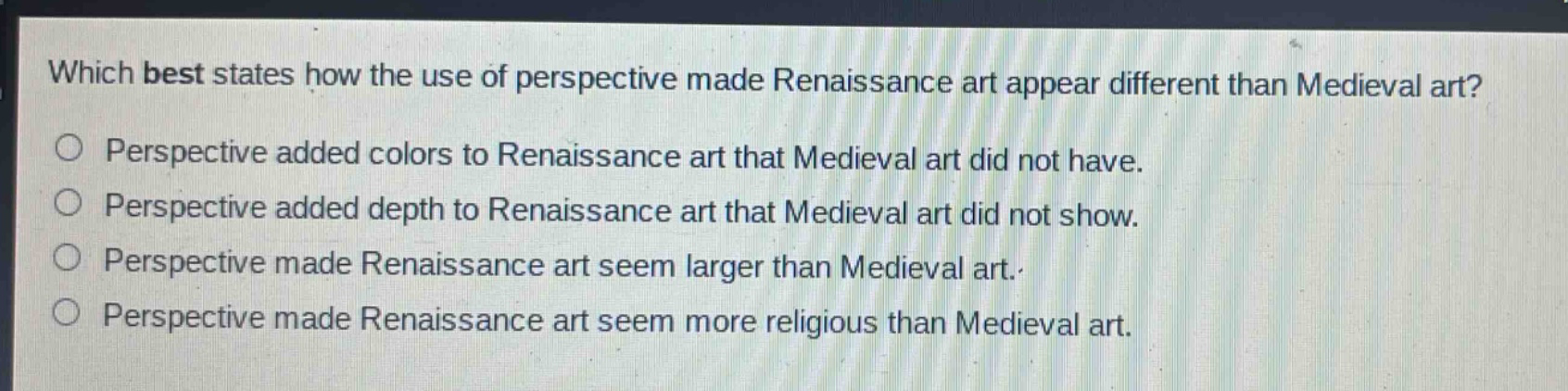 which best states how the use of perspective made renaissance art appear different than medieval art?\nperspective added colors to renaissance art that medieval art did not have.\nperspective added depth to renaissance art that medieval art did not show.\nperspective made renaissance art seem larger than medieval art.\nperspective made renaissance art seem more religious than medieval art.