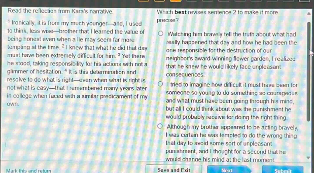 read the reflection from karas narrative. 1 ironically, it is from my much younger—and, i used to think, less wise—brother that i learned the value of being honest even when a lie may seem far more tempting at the time. 2 i knew that what he did that day must have been extremely difficult for him. 3 yet there he stood, taking responsibility for his actions with not a glimmer of hesitation. 4 it is this determination and resolve to do what is right—even when what is right is not what is easy—that i remembered many years later in college when faced with a similar predicament of my own. which best revises sentence 2 to make it more precise? watching him bravely tell the truth about what had really happened that day and how he had been the one responsible for the destruction of our neighbors award - winning flower garden, i realized that he knew he would likely face unpleasant consequences. i tried to imagine how difficult it must have been for someone so young to do something so courageous and what must have been going through his mind, but all i could think about was the punishment he would probably receive for doing the right thing. although my brother appeared to be acting bravely, i was certain he was tempted to do the wrong thing that day to avoid some sort of unpleasant punishment, and i thought for a second that he would change his mind at the last moment.