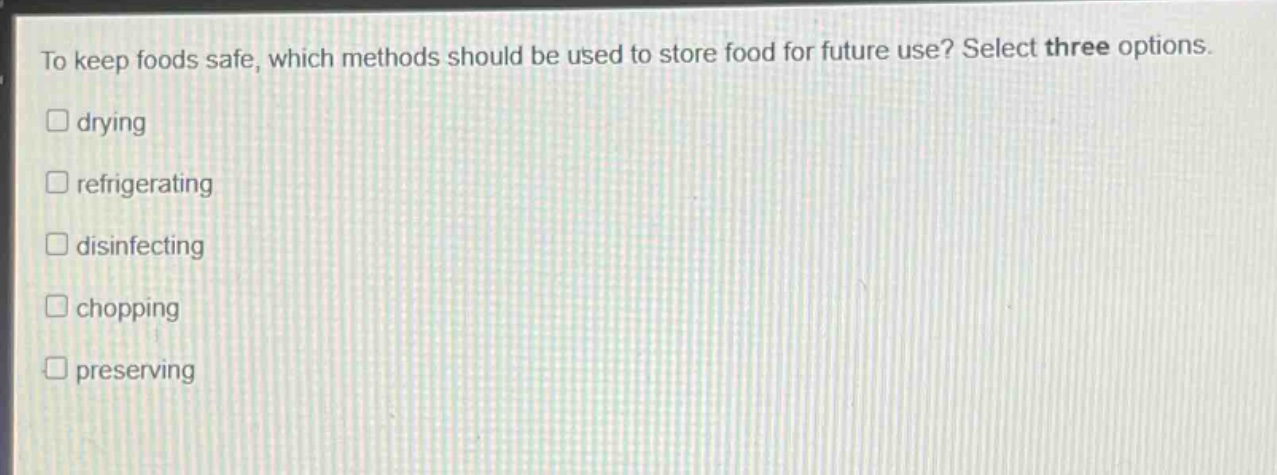 to keep foods safe, which methods should be used to store food for future use? select three options. \n□ drying\n□ refrigerating\n□ disinfecting\n□ chopping\n□ preserving