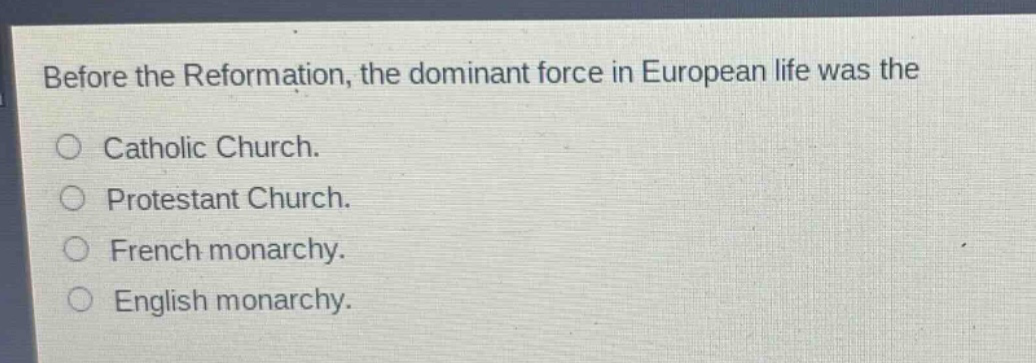 before the reformation, the dominant force in european life was the\ncatholic church.\nprotestant church.\nfrench monarchy.\nenglish monarchy.