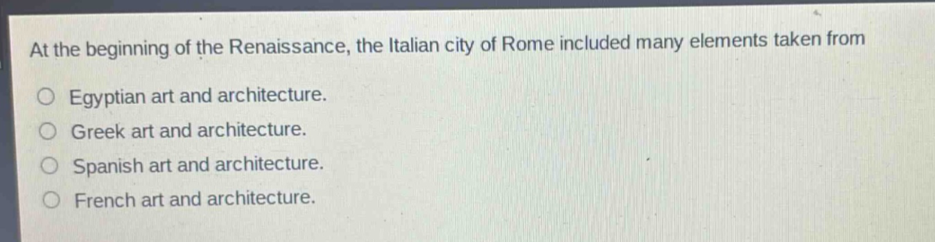 at the beginning of the renaissance, the italian city of rome included many elements taken from\n○ egyptian art and architecture.\n○ greek art and architecture.\n○ spanish art and architecture.\n○ french art and architecture.