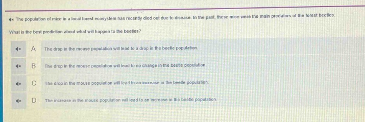 the population of mice in a local forest ecosystem has recently died out due to disease. in the past, these mice were the main predators of the forest beetles. what is the best prediction about what will happen to the beetles? a the drop in the mouse population will lead to a drop in the beetle population. b the drop in the mouse population will lead to no change in the beetle population. c the drop in the mouse population will lead to an increase in the beetle population. d the increase in the mouse population will lead to an increase in the beetle population.