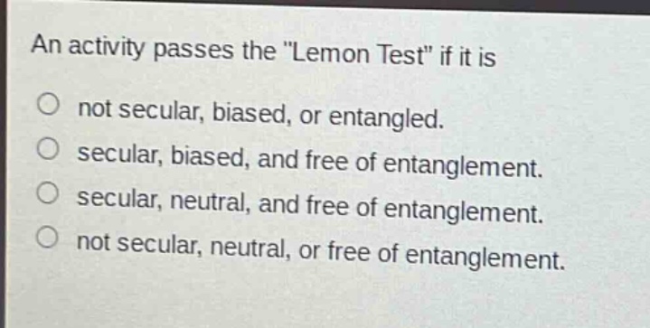 an activity passes the \lemon test\ if it is\nnot secular, biased, or entangled.\nsecular, biased, and free of entanglement.\nsecular, neutral, and free of entanglement.\nnot secular, neutral, or free of entanglement.