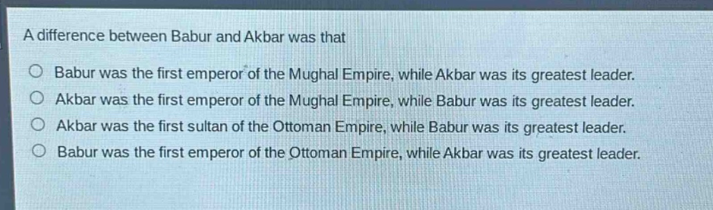 a difference between babur and akbar was that\n○ babur was the first emperor of the mughal empire, while akbar was its greatest leader.\n○ akbar was the first emperor of the mughal empire, while babur was its greatest leader.\n○ akbar was the first sultan of the ottoman empire, while babur was its greatest leader.\n○ babur was the first emperor of the ottoman empire, while akbar was its greatest leader.
