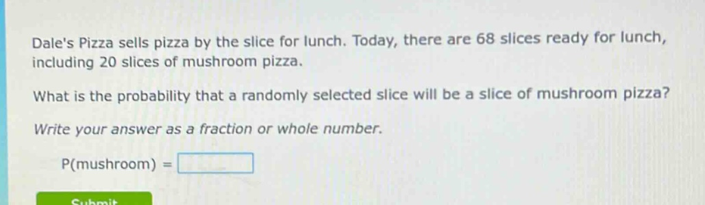 dales pizza sells pizza by the slice for lunch. today, there are 68 slices ready for lunch, including 20 slices of mushroom pizza. what is the probability that a randomly selected slice will be a slice of mushroom pizza? write your answer as a fraction or whole number. p(mushroom) =