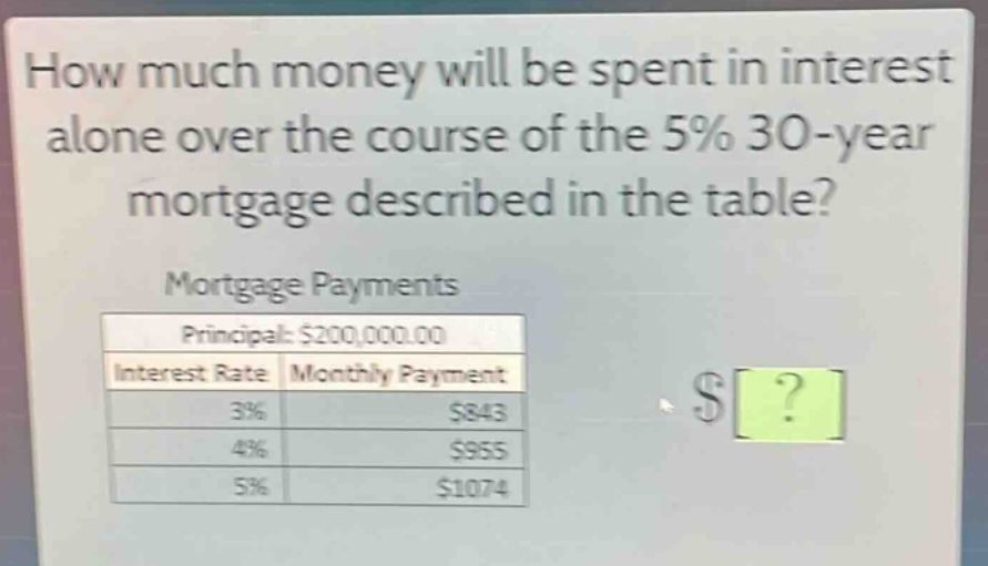how much money will be spent in interest alone over the course of the 5% 30 - year mortgage described in the table?\nmortgage payments\nprincipal: $200,000.00\ninterest rate monthly payment\n3% $843\n4% $955\n5% $1074