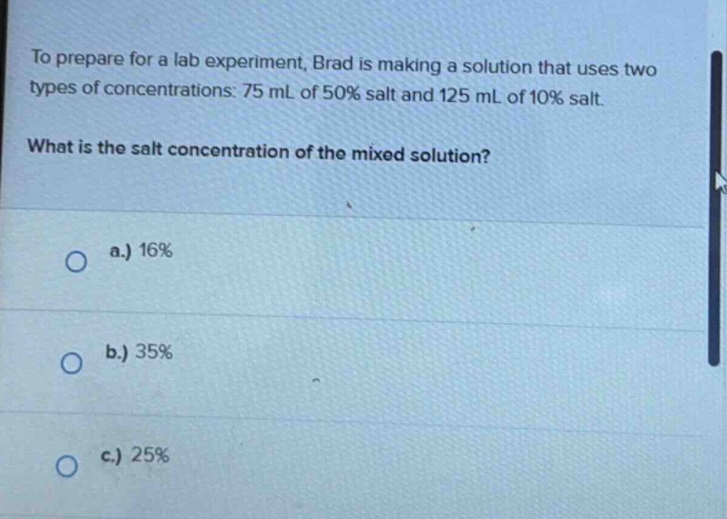 to prepare for a lab experiment, brad is making a solution that uses two types of concentrations: 75 ml of 50% salt and 125 ml of 10% salt. what is the salt concentration of the mixed solution? a.) 16% b.) 35% c.) 25%
