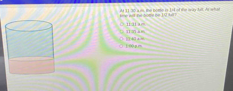 at 11:30 a.m. the bottle is 1/4 of the way full. at what time will the bottle be 1/2 full?\n11:31 a.m.\n11:35 a.m.\n11:40 a.m.\n1:00 p.m.