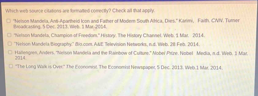 which web source citations are formatted correctly? check all that apply.\n“nelson mandela, anti - apartheid icon and father of modern south africa, dies.” karimi, faith. cnn. turner broadcasting. 5 dec. 2013. web. 1 mar. 2014.\n“nelson mandela, champion of freedom.” history. the history channel. web. 1 mar. 2014.\n“nelson mandela biography.” bio.com. a&e television networks, n.d. web. 28 feb. 2014.\nhallengren, anders. “nelson mandela and the rainbow of culture.” nobel prize. nobel media, n.d. web. 1 mar. 2014.\n“the long walk is over.” the economist. the economist newspaper, 5 dec. 2013. web.1 mar. 2014.