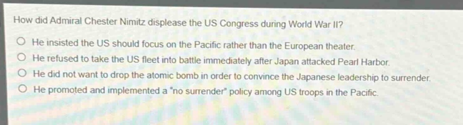 how did admiral chester nimitz displease the us congress during world war ii?\nhe insisted the us should focus on the pacific rather than the european theater.\nhe refused to take the us fleet into battle immediately after japan attacked pearl harbor.\nhe did not want to drop the atomic bomb in order to convince the japanese leadership to surrender.\nhe promoted and implemented a \no surrender\ policy among us troops in the pacific.