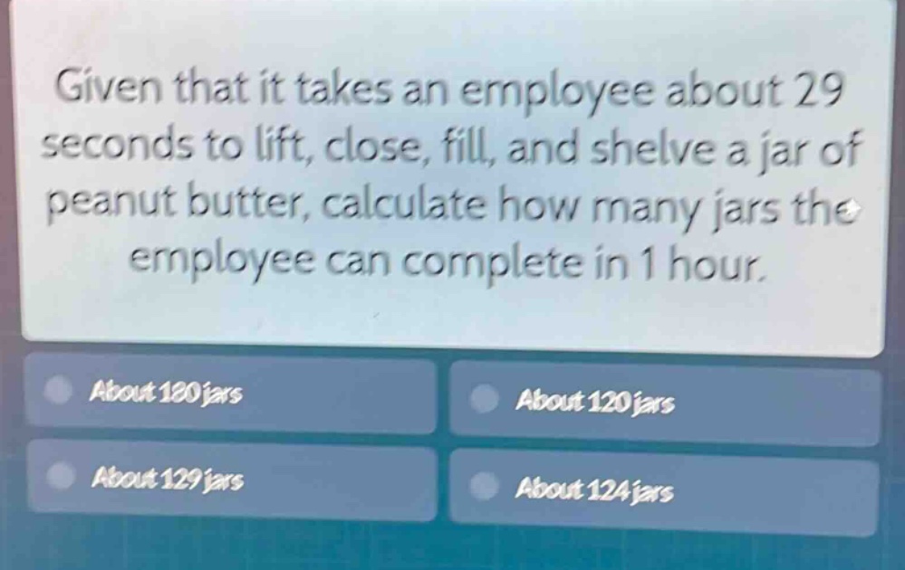 given that it takes an employee about 29 seconds to lift, close, fill, and shelve a jar of peanut butter, calculate how many jars the employee can complete in 1 hour.\nabout 180 jars\nabout 120 jars\nabout 129 jars\nabout 124 jars