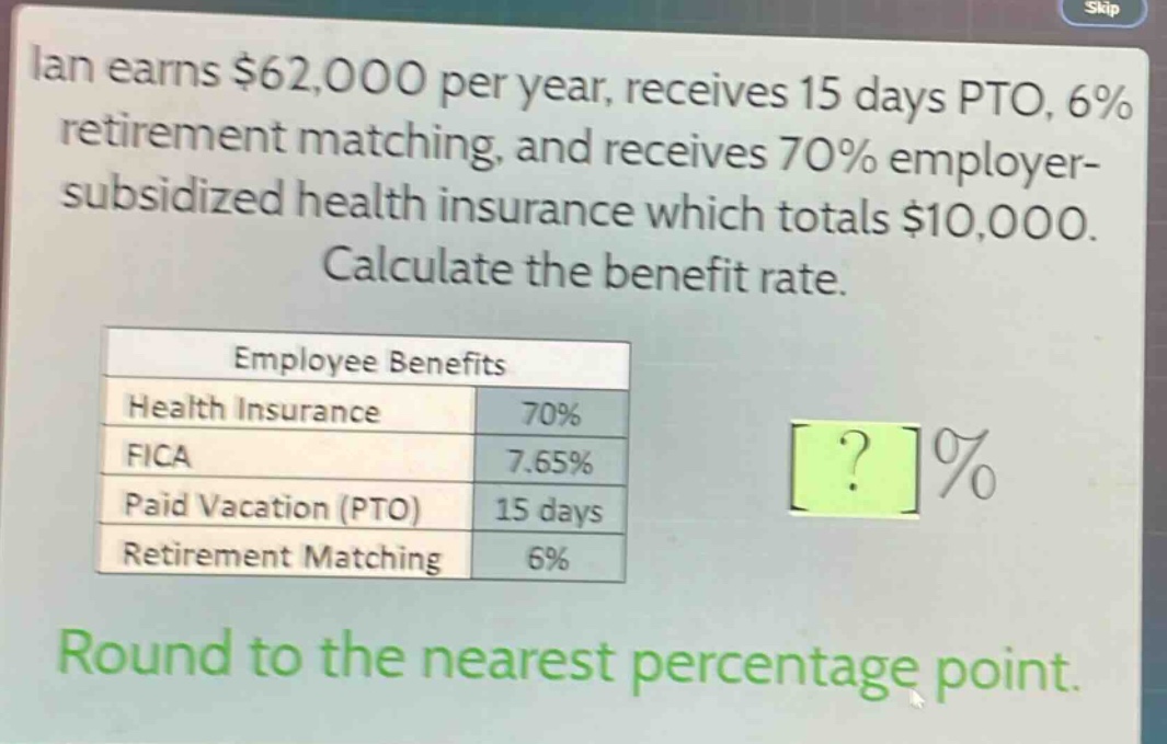 ian earns $62,000 per year, receives 15 days pto, 6% retirement matching, and receives 70% employer - subsidized health insurance which totals $10,000. calculate the benefit rate.\n\nemployee benefits\nhealth insurance 70%\nfica 7.65%\npaid vacation (pto) 15 days\nretirement matching 6%\n\nround to the nearest percentage point.