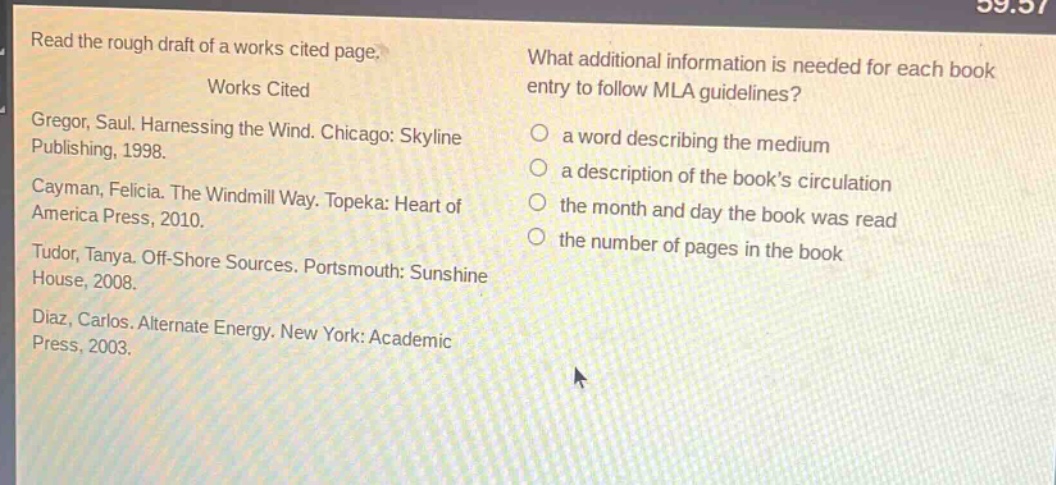 read the rough draft of a works cited page.\nworks cited\ngregor, saul. harnessing the wind. chicago: skyline publishing, 1998.\ncayman, felicia. the windmill way. topeka: heart of america press, 2010.\ntudor, tanya. off - shore sources. portsmouth: sunshine house, 2008.\ndiaz, carlos. alternate energy. new york: academic press, 2003.\nwhat additional information is needed for each book entry to follow mla guidelines?\n a word describing the medium\n a description of the book’s circulation\n the month and day the book was read\n the number of pages in the book