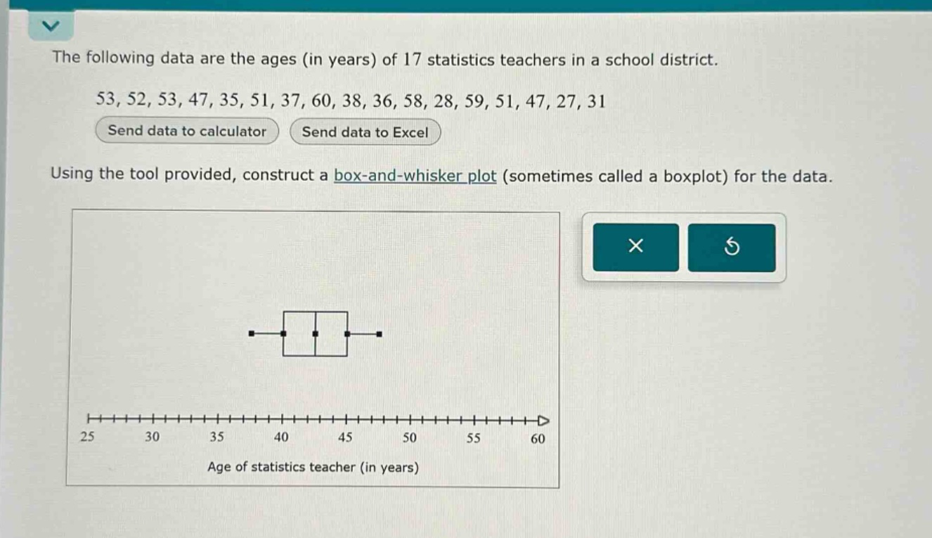 the following data are the ages (in years) of 17 statistics teachers in a school district. 53, 52, 53, 47, 35, 51, 37, 60, 38, 36, 58, 28, 59, 51, 47, 27, 31 send data to calculator send data to excel using the tool provided, construct a box - and - whisker plot (sometimes called a boxplot) for the data. age of statistics teacher (in years)