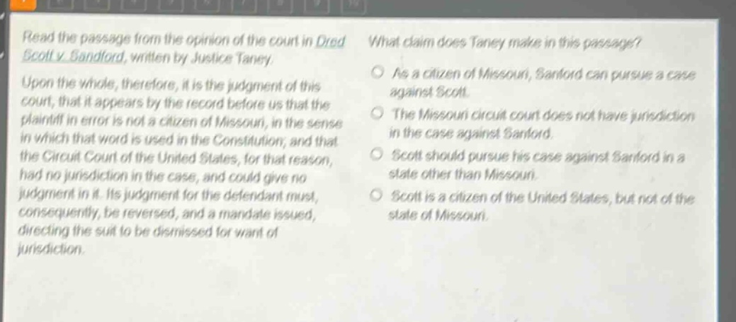 read the passage from the opinion of the court in dred scott v. sandford, written by justice taney. upon the whole, therefore, it is the judgment of this court, that it appears by the record before us that the plaintiff in error is not a citizen of missouri, in the sense in which that word is used in the constitution, and that the circuit court of the united states, for that reason, had no jurisdiction in the case, and could give no judgment in it. its judgment for the defendant must, consequently, be reversed, and a mandate issued, directing the suit to be dismissed for want of jurisdiction. what claim does taney make in this passage? as a citizen of missouri, sanford can pursue a case against scott. the missouri circuit court does not have jurisdiction in the case against sanford. scott should pursue his case against sanford in a state other than missouri. scott is a citizen of the united states, but not of the state of missouri.
