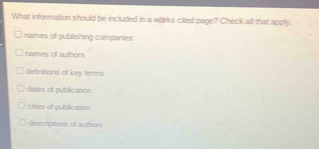 what information should be included in a works cited page? check all that apply.\n□ names of publishing companies\n□ names of authors\n□ definitions of key terms\n□ dates of publication\n□ cities of publication\n□ descriptions of authors
