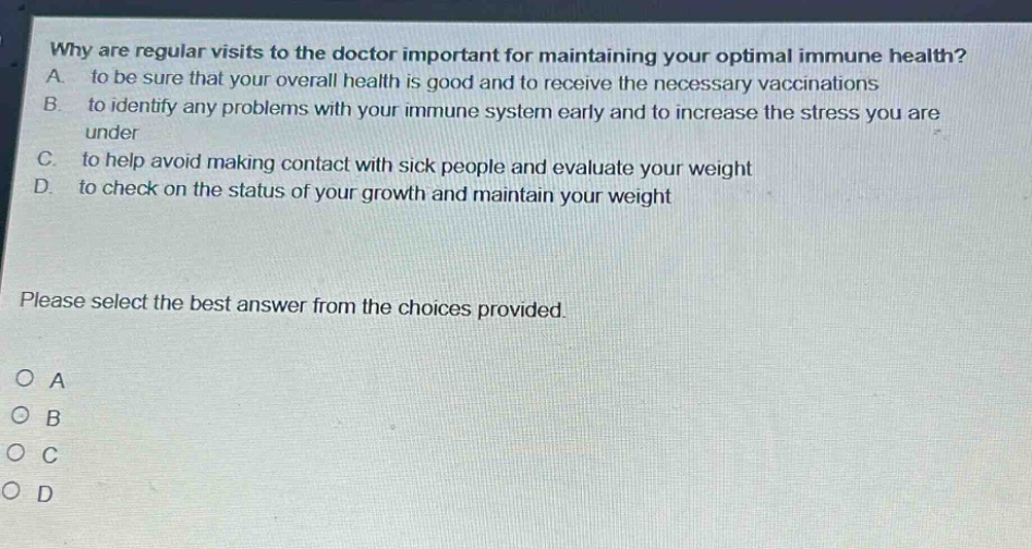 why are regular visits to the doctor important for maintaining your optimal immune health? a. to be sure that your overall health is good and to receive the necessary vaccinations b. to identify any problems with your immune system early and to increase the stress you are under c. to help avoid making contact with sick people and evaluate your weight d. to check on the status of your growth and maintain your weight please select the best answer from the choices provided. o a o b o c o d