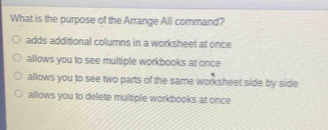 what is the purpose of the arrange all command?\nadds additional columns in a worksheet at once\nallows you to see multiple workbooks at once\nallows you to see two parts of the same worksheet side by side\nallows you to delete multiple workbooks at once