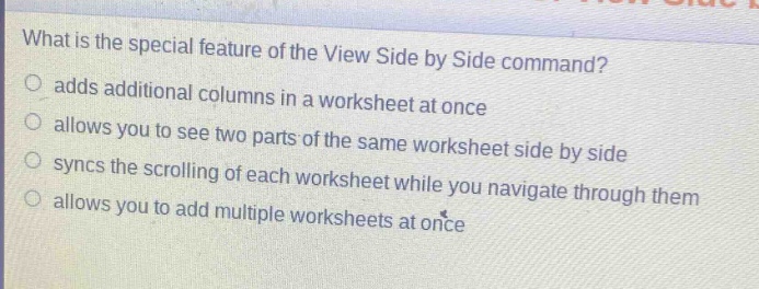 what is the special feature of the view side by side command?\nadds additional columns in a worksheet at once\nallows you to see two parts of the same worksheet side by side\nsyncs the scrolling of each worksheet while you navigate through them\nallows you to add multiple worksheets at once