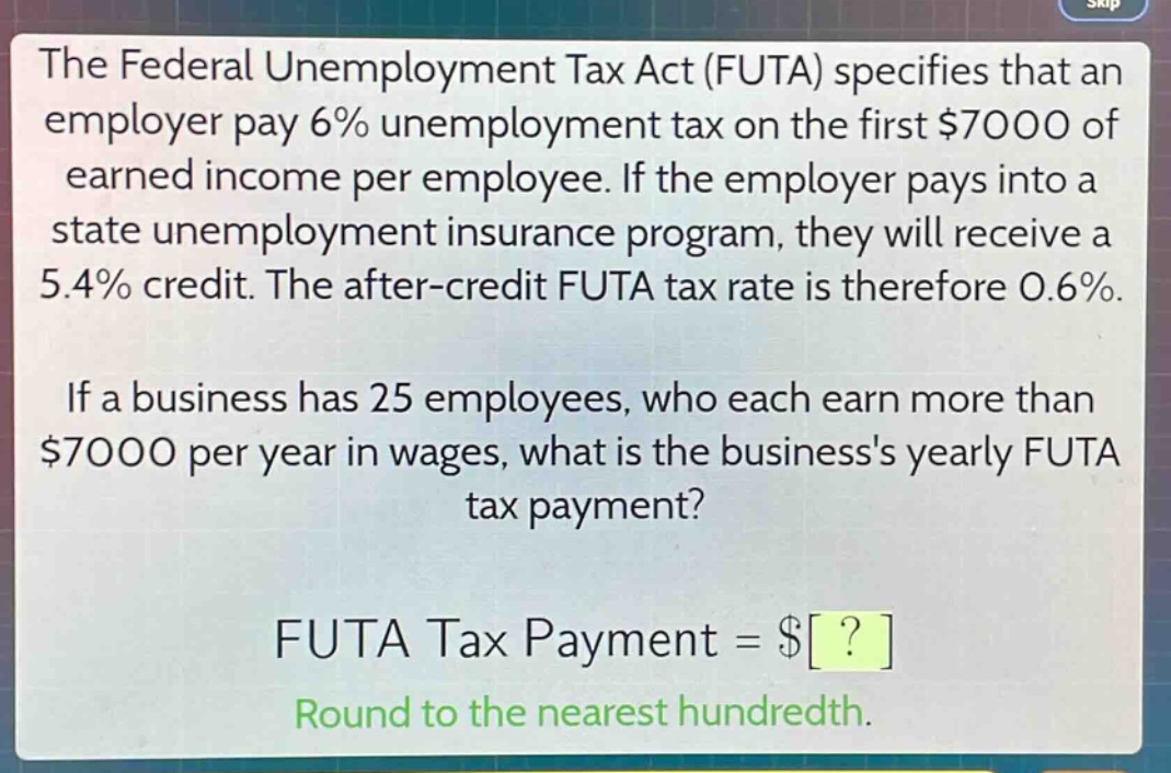 the federal unemployment tax act (futa) specifies that an employer pay 6% unemployment tax on the first $7000 of earned income per employee. if the employer pays into a state unemployment insurance program, they will receive a 5.4% credit. the after - credit futa tax rate is therefore 0.6%. if a business has 25 employees, who each earn more than $7000 per year in wages, what is the businesss yearly futa tax payment? futa tax payment = $? round to the nearest hundredth.