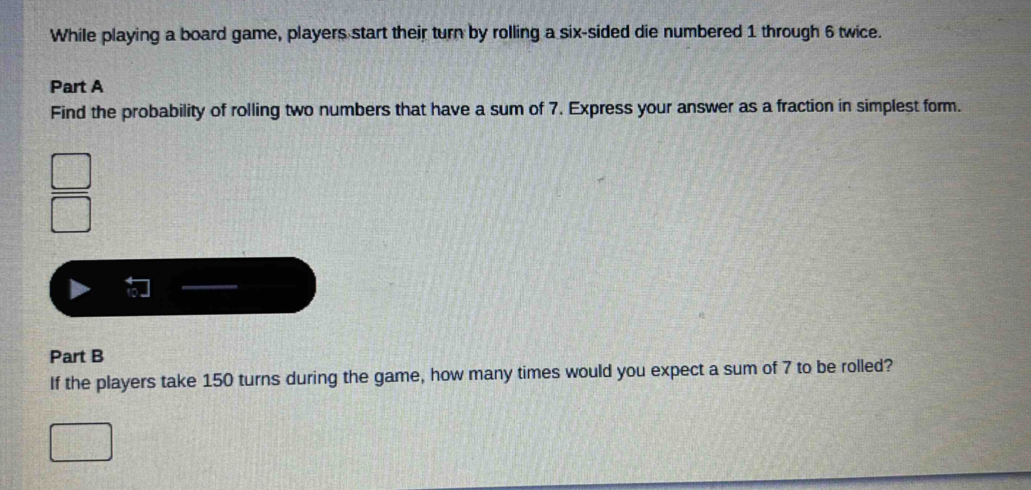while playing a board game, players start their turn by rolling a six - sided die numbered 1 through 6 twice.\npart a\nfind the probability of rolling two numbers that have a sum of 7. express your answer as a fraction in simplest form.\n\npart b\nif the players take 150 turns during the game, how many times would you expect a sum of 7 to be rolled?