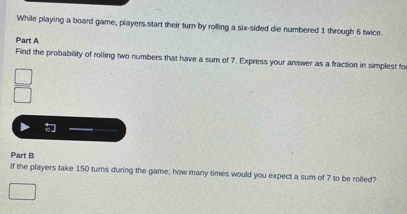 while playing a board game, players start their turn by rolling a six - sided die numbered 1 through 6 twice. part a find the probability of rolling two numbers that have a sum of 7. express your answer as a fraction in simplest form. part b if the players take 150 turns during the game, how many times would you expect a sum of 7 to be rolled?