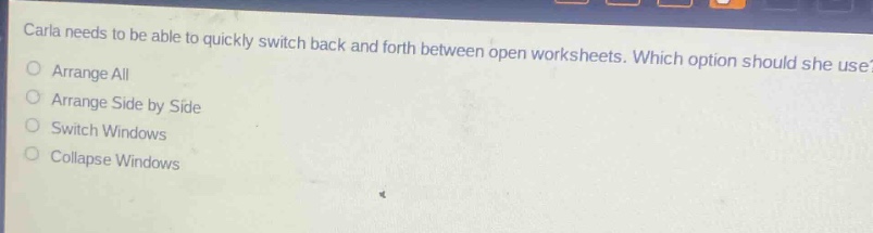 carla needs to be able to quickly switch back and forth between open worksheets. which option should she use?\narrange all\narrange side by side\nswitch windows\ncollapse windows