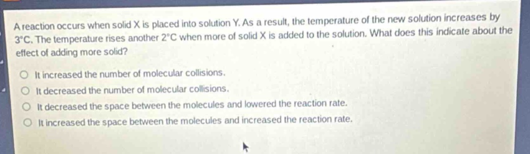 a reaction occurs when solid x is placed into solution y. as a result, the temperature of the new solution increases by 3°c. the temperature rises another 2°c when more of solid x is added to the solution. what does this indicate about the effect of adding more solid?\nit increased the number of molecular collisions.\nit decreased the number of molecular collisions.\nit decreased the space between the molecules and lowered the reaction rate.\nit increased the space between the molecules and increased the reaction rate.