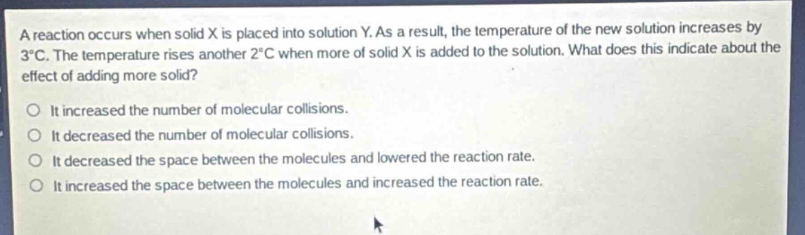 a reaction occurs when solid x is placed into solution y. as a result, the temperature of the new solution increases by 3°c. the temperature rises another 2°c when more of solid x is added to the solution. what does this indicate about the effect of adding more solid?\no it increased the number of molecular collisions.\no it decreased the number of molecular collisions.\no it decreased the space between the molecules and lowered the reaction rate.\no it increased the space between the molecules and increased the reaction rate.