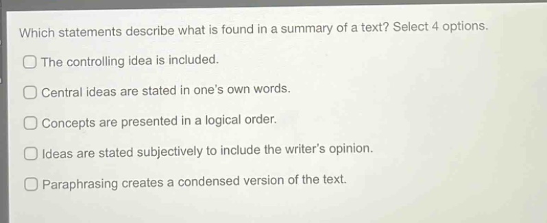which statements describe what is found in a summary of a text? select 4 options. the controlling idea is included. central ideas are stated in one’s own words. concepts are presented in a logical order. ideas are stated subjectively to include the writer’s opinion. paraphrasing creates a condensed version of the text.