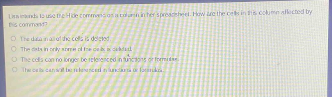 lisa intends to use the hide command on a column in her spreadsheet. how are the cells in this column affected by this command?\nthe data in all of the cells is deleted.\nthe data in only some of the cells is deleted.\nthe cells can no longer be referenced in functions or formulas.\nthe cells can still be referenced in functions or formulas.