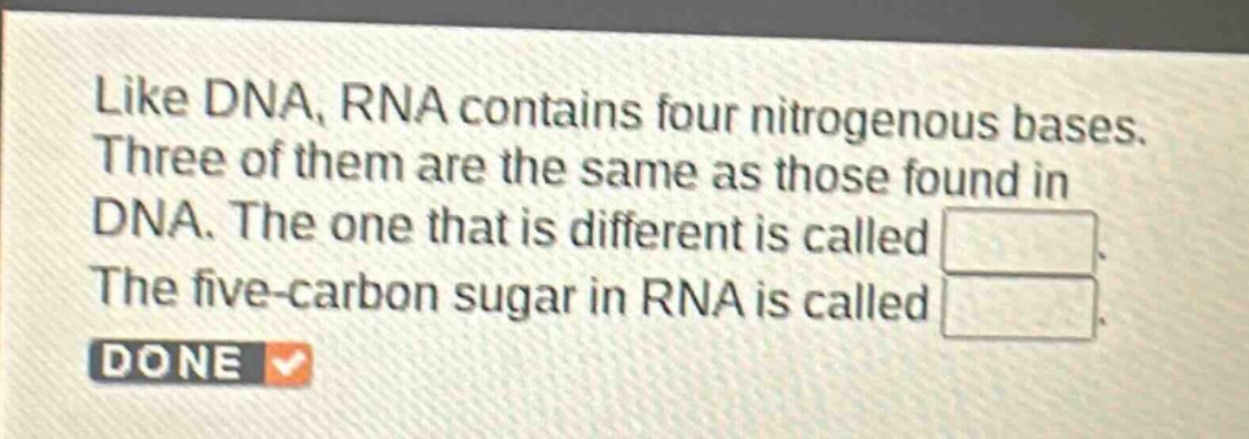 like dna, rna contains four nitrogenous bases. three of them are the same as those found in dna. the one that is different is called . the five - carbon sugar in rna is called . done