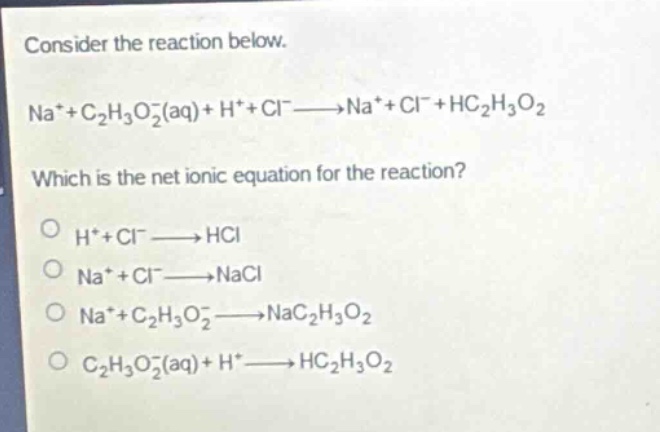consider the reaction below.\nna⁺ + c₂h₃o₂⁻(aq) + h⁺ + cl⁻→na⁺ + cl⁻ + hc₂h₃o₂\nwhich is the net ionic equation for the reaction?\no h⁺ + cl⁻→hcl\no na⁺ + cl⁻→nacl\no na⁺ + c₂h₃o₂⁻→nac₂h₃o₂\no c₂h₃o₂⁻(aq) + h⁺→hc₂h₃o₂