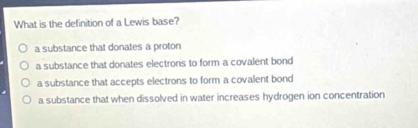 what is the definition of a lewis base?\no a substance that donates a proton\no a substance that donates electrons to form a covalent bond\no a substance that accepts electrons to form a covalent bond\no a substance that when dissolved in water increases hydrogen ion concentration