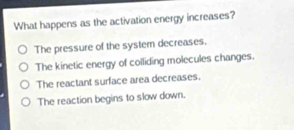 what happens as the activation energy increases?\nthe pressure of the system decreases.\nthe kinetic energy of colliding molecules changes.\nthe reactant surface area decreases.\nthe reaction begins to slow down.