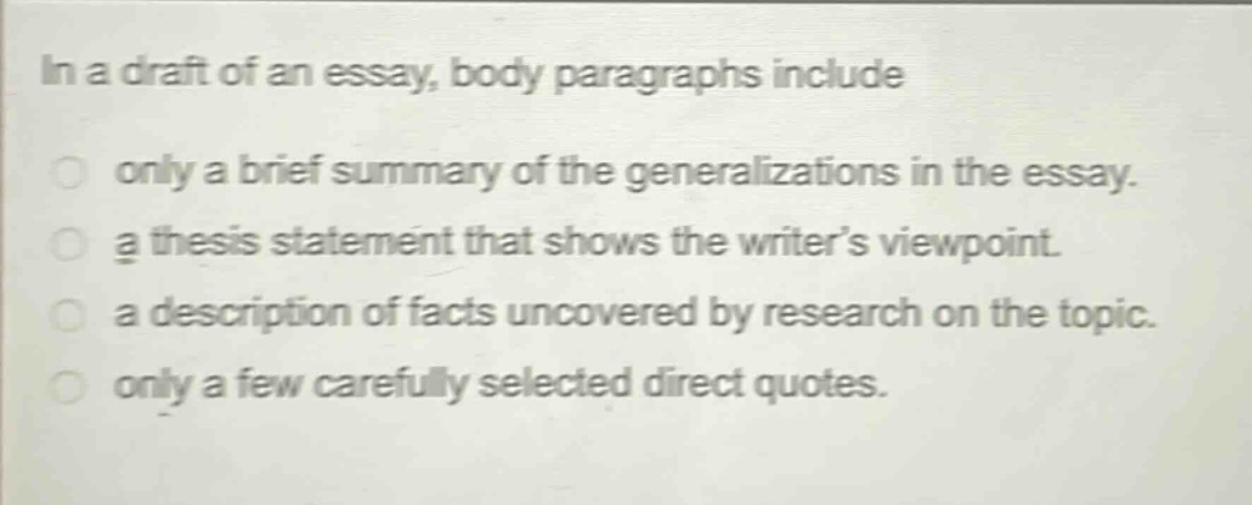 in a draft of an essay, body paragraphs include\nonly a brief summary of the generalizations in the essay.\na thesis statement that shows the writer’s viewpoint.\na description of facts uncovered by research on the topic.\nonly a few carefully selected direct quotes.