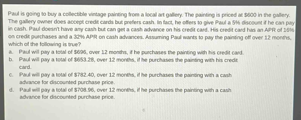 paul is going to buy a collectible vintage painting from a local art gallery. the painting is priced at $600 in the gallery. the gallery owner does accept credit cards but prefers cash. in fact, he offers to give paul a 5% discount if he can pay in cash. paul doesnt have any cash but can get a cash advance on his credit card. his credit card has an apr of 16% on credit purchases and a 32% apr on cash advances. assuming paul wants to pay the painting off over 12 months, which of the following is true? a. paul will pay a total of $696, over 12 months, if he purchases the painting with his credit card. b. paul will pay a total of $653.28, over 12 months, if he purchases the painting with his credit card. c. paul will pay a total of $782.40, over 12 months, if he purchases the painting with a cash advance for discounted purchase price. d. paul will pay a total of $708.96, over 12 months, if he purchases the painting with a cash advance for discounted purchase price.